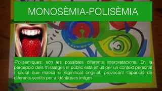 MONOSÈMIA-POLISÈMIA
-Polisemiques: són les possibles diferents interpretacions. En la
percepció dels missatges el públic està influït per un context personal
i social que matisa el sigmificat original, provocant l’aparició de
diferents sentits per a idèntiques imtges
 