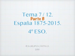 Tema 7 / 12.
España 1875-2015.
4º ESO.
IES GRUPO CÁNTICO.
2019.
Parte B
 