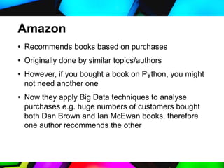 Amazon
• Recommends books based on purchases
• Originally done by similar topics/authors
• However, if you bought a book on Python, you might
not need another one
• Now they apply Big Data techniques to analyse
purchases e.g. huge numbers of customers bought
both Dan Brown and Ian McEwan books, therefore
one author recommends the other
 