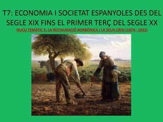 T7: ECONOMIA I SOCIETAT ESPANYOLES DES DEL
SEGLE XIX FINS EL PRIMER TERÇ DEL SEGLE XX
NUCLI TEMÀTIC 5: LA RESTAURACIÓ BORBÒNICA I LA SEUA CRISI (1874– 1931)
 