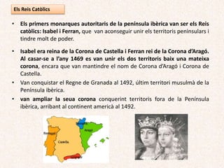 Els Reis Catòlics
• Els primers monarques autoritaris de la península ibèrica van ser els Reis
catòlics: Isabel i Ferran, que van aconseguir unir els territoris peninsulars i
tindre molt de poder.
• Isabel era reina de la Corona de Castella i Ferran rei de la Corona d’Aragó.
Al casar-se a l’any 1469 es van unir els dos territoris baix una mateixa
corona, encara que van mantindre el nom de Corona d’Aragó i Corona de
Castella.
• Van conquistar el Regne de Granada al 1492, últim territori musulmà de la
Península ibèrica.
• van ampliar la seua corona conquerint territoris fora de la Península
ibèrica, arribant al continent americà al 1492.
 