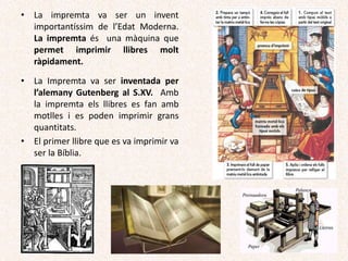 • La impremta va ser un invent
importantíssim de l’Edat Moderna.
La impremta és una màquina que
permet imprimir llibres molt
ràpidament.
• La Impremta va ser inventada per
l’alemany Gutenberg al S.XV. Amb
la impremta els llibres es fan amb
motlles i es poden imprimir grans
quantitats.
• El primer llibre que es va imprimir va
ser la Bíblia.
 