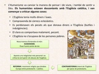 • L’Humanisme va canviar la manera de pensar i de viure, i també de sentir a
Déu. Els humanistes estaven descontents amb l’Església catòlica, i van
començar a criticar algunes coses:
• L’Església tenia molts diners i luxes.
• Compravenda de càrrecs eclesiàstics.
• Es perdonaven els pecats als que donava diners a l’Església (butlles i
indulgències).
• El clero es comportava malament, pecant.
• L’Església no s’ocupava de les persones pobres.
Nova manera d’entendre el món:
HUMANISME.
Ésser humà centre de tot.
Apareix una religiositat més personal i es
critica la corrupció i els abusos de l’església.
REFORMA: moviment religiós que divideix
Europa entre protestants i catòlics.
CONTRAREFORMA:Intent de l’Església
per parar als protestants.
 