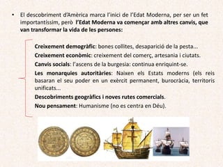 • El descobriment d’Amèrica marca l’inici de l’Edat Moderna, per ser un fet
importantíssim, però l’Edat Moderna va començar amb altres canvis, que
van transformar la vida de les persones:
Creixement demogràfic: bones collites, desaparició de la pesta...
Creixement econòmic: creixement del comerç, artesania i ciutats.
Canvis socials: l’ascens de la burgesia: continua enriquint-se.
Les monarquies autoritàries: Naixen els Estats moderns (els reis
basaran el seu poder en un exèrcit permanent, burocràcia, territoris
unificats...
Descobriments geogràfics i noves rutes comercials.
Nou pensament: Humanisme (no es centra en Déu).
 