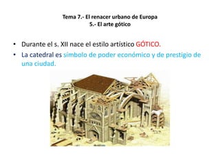Tema 7.- El renacer urbano de Europa
5.- El arte gótico
• Durante el s. XII nace el estilo artístico GÓTICO.
• La catedral es símbolo de poder económico y de prestigio de
una ciudad.
 