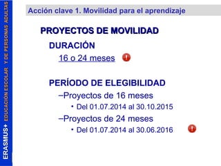 Acción clave 1. Movilidad para el aprendizaje 
PROYECTOS DDEE MMOOVVIILLIIDDAADD 
DURACIÓN 
16 o 24 meses 
PERÍODO DE ELEGIBILIDAD 
–Proyectos de 16 meses 
• Del 01.07.2014 al 30.10.2015 
–Proyectos de 24 meses 
• Del 01.07.2014 al 30.06.2016 
 