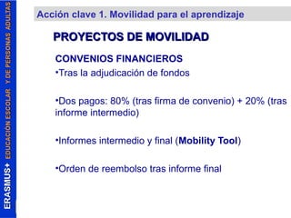 Acción clave 1. Movilidad para el aprendizaje 
PROYECTOS DDEE MMOOVVIILLIIDDAADD 
CONVENIOS FINANCIEROS 
•Tras la adjudicación de fondos 
•Dos pagos: 80% (tras firma de convenio) + 20% (tras 
informe intermedio) 
•Informes intermedio y final (Mobility Tool) 
•Orden de reembolso tras informe final 
 