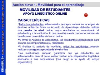 Acción clave 1. Movilidad para el aprendizaje 
MOVILIDAD DDEE EESSTTUUDDIIAANNTTEESS 
AAPPOOYYOO LLIINNGGÜÜÍÍSSTTIICCOO OONNLLIINNEE 
CARACTERÍSTICAS 
Todos los estudiantes seleccionados (excepto nativos en la lengua de 
destino), antes de firmar su Acuerdo de Aprendizaje, deberán realizar 
una prueba de nivel online, cuyos resultados se comunicarán al 
estudiante y a la institución, lo que permitirá a ésta conocer el número de 
beneficiaros potenciales del curso online 
Al firmar el Acuerdo de Aprendizaje, los estudiantes seleccionados para 
el curso se comprometen a su realización 
Al finalizar su período de movilidad, todos los estudiantes deberán 
realizar una segunda prueba de nivel online 
Las instituciones deberán garantizar que los estudiantes no 
seleccionados para el curso online reciban una preparación lingüística 
adecuada a sus necesidades (con cargo a la ayuda de apoyo 
organizativo) 
 
