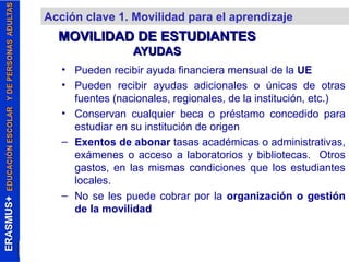 Acción clave 1. Movilidad para el aprendizaje 
MOVILIDAD DDEE EESSTTUUDDIIAANNTTEESS 
AAYYUUDDAASS 
• Pueden recibir ayuda financiera mensual de la UE 
• Pueden recibir ayudas adicionales o únicas de otras 
fuentes (nacionales, regionales, de la institución, etc.) 
• Conservan cualquier beca o préstamo concedido para 
estudiar en su institución de origen 
– Exentos de abonar tasas académicas o administrativas, 
exámenes o acceso a laboratorios y bibliotecas. Otros 
gastos, en las mismas condiciones que los estudiantes 
locales. 
– No se les puede cobrar por la organización o gestión 
de la movilidad 
 