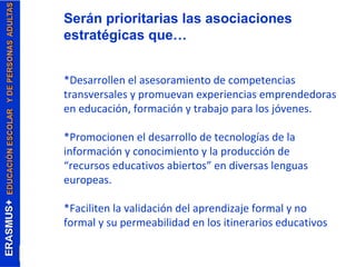Serán prioritarias las asociaciones 
estratégicas que… 
*Desarrollen el asesoramiento de competencias 
transversales y promuevan experiencias emprendedoras 
en educación, formación y trabajo para los jóvenes. 
*Promocionen el desarrollo de tecnologías de la 
información y conocimiento y la producción de 
“recursos educativos abiertos” en diversas lenguas 
europeas. 
*Faciliten la validación del aprendizaje formal y no 
formal y su permeabilidad en los itinerarios educativos 
 