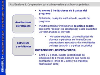 Acción clave 2. Cooperación para la innovación y las buenas prácticas 
• Al menos 3 instituciones de 3 países del 
programa 
• Solicitante: cualquier institución de un país del 
programa 
• Pueden participar instituciones de países socios 
solo como “socios” (no solicitantes) y solo si aportan 
un valor añadido al proyecto 
• No serán elegibles: Las movilidades de 
alumnos o personas en formación a o 
desde países asociados y las movilidades 
de larga duración a o países asociados 
DURACIÓN DE LOS PROYECTOS: 
• Entre 2 y 3 años. (Existe la posibilidad de 
ampliación de 6 meses siempre que nunca se 
sobrepase el límite de 3 años y no implicará 
financiación extra) 
Asociaciones 
estratégicas 
Estructura 
y solicitantes 
 