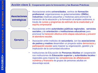 Acción clave 2. Cooperación para la Innovación y las Buenas Prácticas 
• Asociaciones entre universidades, centros de formación 
profesional, organizaciones no gubernamentales (ONGs), 
industrias creativas pequeñas y medianas para promover la 
transición de la educación y la formación al empleo autónomo, a 
través de cursos y programas de estímulo de la creatividad y el 
espíritu empresarial 
• Asociaciones entre autoridades públicas regionales, servicios 
sociales y de orientación e instituciones educativas para 
promover la transición efectiva entre etapas educativas y prevenir 
el abandono escolar. 
• Asociación entre institutos de secundaria, con las asociaciones 
de padres y madres desarrollan un proyecto sobre democracia y 
participación escolar para mejorar su organización, gestión y la 
implicación de la comunidad educativa 
• Instituciones de Educación de Personas Adultas en cooperación 
con instituciones de Educación superior y autoridades locales / 
regionales para mejorar las competencias de alfabetización 
numérica y financiera de grupos de personas adultas en 
desventaja social. 
Asociaciones 
estratégicas 
Ejemplos 
 