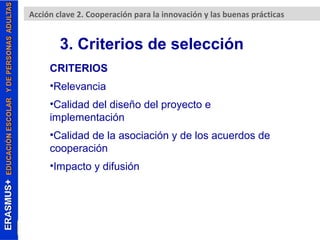 Acción clave 2. Cooperación para la innovación y las buenas prácticas 
3. Criterios de selección 
CRITERIOS 
•Relevancia 
•Calidad del diseño del proyecto e 
implementación 
•Calidad de la asociación y de los acuerdos de 
cooperación 
•Impacto y difusión 
 