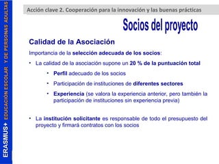 Erasmus+. Acción clave A2c. cCioóonp celraavceió 2n (pKaAra2 )la innovación y las buenas prácticas 
Calidad de la Asociación 
Importancia de la selección adecuada de los socios: 
• La calidad de la asociación supone un 20 % de la puntuación total 
• Perfil adecuado de los socios 
• Participación de instituciones de diferentes sectores 
• Experiencia (se valora la experiencia anterior, pero también la 
participación de instituciones sin experiencia previa) 
• La institución solicitante es responsable de todo el presupuesto del 
proyecto y firmará contratos con los socios 
 