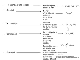• Freqüència d’una espècie
• Densitat
• Abundància
• Dominància
• Diversitat
Percentatge en
relació al total
Nombre
d’individus per
unitat de
superfície o
volum
Quantitat
d’individus que hi
ha d’una mateixa
espècie
Proporció entre el
nombre
d’individus
recol·lectats
d’aquesta
espècie
Probabilitat que ,
en pendre una
mostra a l’atzar
d’una comunitat,
cada individu
sigui d’una
espècie diferent
F= Mn/Mt * 100
D=n1/S
A= n1 /Mt
D= n1 / Nt
• s– número de especies
•pi –Dominancia
•ni – número de individuos de la especie i
•N – número de todos los individuos de todas las sp
 