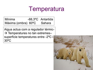 Temperatura
Mínima -88,3ºC Antartida
Màxima (ombra) 60ºC Sahara
Aigua actua com a regulador tèrmic-
 Temperatures no tan extremes–
superficie temperatures entre -2ºC i
30ºC
 