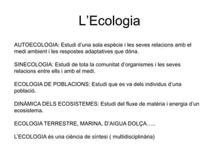 L’Ecologia
AUTOECOLOGIA: Estudi d’una sola espècie i les seves relacions amb el
medi ambient i les respostes adaptatives que dóna.
SINECOLOGIA: Estudi de tota la comunitat d’organismes i les seves
relacions entre ells i amb el medi.
ECOLOGIA DE POBLACIONS: Estudi que es va dels individus d’una
població.
DINÀMICA DELS ECOSISTEMES: Estudi del fluxe de matèria i energia d’un
ecosistema.
ECOLOGIA TERRESTRE, MARINA, D’AIGUA DOLÇA…..
L’ECOLOGIA és una ciència de síntesi ( multidisciplinària)
 