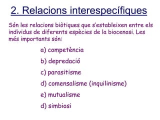 2. Relacions interespecífiques
Són les relacions biòtiques que s’estableixen entre els
individus de diferents espècies de la biocenosi. Les
més importants són:
a) competència
b) depredació
c) parasitisme
d) comensalisme (inquilinisme)
e) mutualisme
d) simbiosi
 