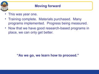 Moving forward
• This was year one.
• Training complete. Materials purchased. Many
programs implemented. Progress being measured.
• Now that we have good research-based programs in
place, we can only get better.
“As we go, we learn how to proceed.”
 