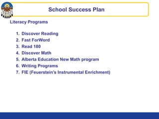 School Success Plan
Literacy Programs
1. Discover Reading
2. Fast ForWord
3. Read 180
4. Discover Math
5. Alberta Education New Math program
6. Writing Programs
7. FIE (Feuerstein’s Instrumental Enrichment)
 