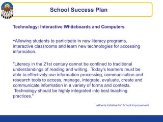 Technology: Interactive Whiteboards and Computers
•Allowing students to participate in new literacy programs,
interactive classrooms and learn new technologies for accessing
information.
"Literacy in the 21st century cannot be confined to traditional
understandings of reading and writing. Today's learners must be
able to effectively use information processing, communication and
research tools to access, manage, integrate, evaluate, create and
communicate information in a variety of forms and contexts.
Technology should be highly integrated into best teaching
practices."
-Alberta Initiative for School Improvement
School Success Plan
 