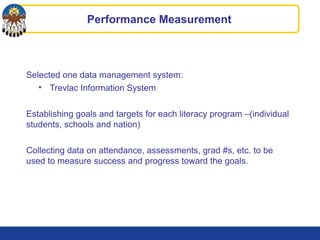 Performance Measurement
Selected one data management system:
• Trevlac Information System
Establishing goals and targets for each literacy program –(individual
students, schools and nation)
Collecting data on attendance, assessments, grad #s, etc. to be
used to measure success and progress toward the goals.
 