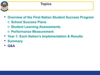 Topics
 Overview of the First Nation Student Success Program
o School Success Plans
o Student Learning Assessments
o Performance Measurement
 Year 1: Each Nation’s Implementation & Results
 Summary
 Q&A
 