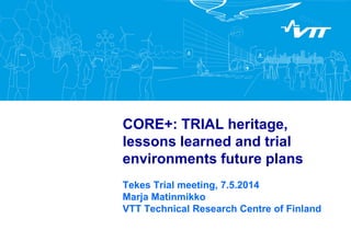 CORE+: TRIAL heritage, lessons learned and trial environments future plans 
Tekes Trial meeting, 7.5.2014 Marja Matinmikko VTT Technical Research Centre of Finland 
 