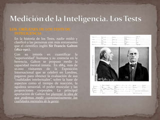 LOS ORÍGENES DE LOS TESTS DE
INTELIGENCIA
En la historia de los Tests, nadie midió y
clasificó a las personas con más entusiasmo
que el científico inglés Sir Francis Galton
(1822-1911).
Con su interés en cuantificar la
“superioridad” humana y su creencia en la
herencia, Galton se propuso medir la
capacidad mental innata. En 1884, más de
10.000 visitantes de la Exposición
Internacional que se celebró en Londres,
pagaron para obtener la evaluación de sus
“cualidades intelectuales”, sobre la base de
aspectos como el tiempo de reacción, la
agudeza sensorial, el poder muscular y las
proporciones corporales. La principal
aportación de Galton fue plantear la idea de
que podemos medir cuantitativamente las
cualidades mentales de la gente.

 