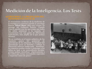 ALFRED BINET: LA PREDICCIÓN DEL
RENDIMIENTO ESCOLAR
El movimiento moderno de la medición de
la inteligencia comenzó cuando el psicólogo
francés Alfred Binet (1857-1911) aceptó un
encargo del Gobierno francés. Cuando
Francia aprobó una ley que exigía que todos
los niños asistieran a la escuela, se
encontraron con una gama de diferencias
inidviduales, más amplia de la que podían
afrontar.
No se confiaba en el juicio subjetivo de los
maestros acerca del potencial de
aprendizaje de los alumnos. La lentitud del
aprendizaje quizá se limitaba a reflejar la
educación anterior inadecuada. Asimismo,
los maestros podían tender a prejuzgar a los
niños en base a sus antecedentes sociales.
¿Cómo podían identificar objetivamente a
los niños que tenían necesidades especiales
y requerían clases de apoyo?

 
