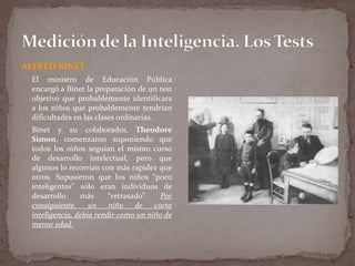 ALFRED BINET
El ministro de Educación Pública
encargó a Binet la preparación de un test
objetivo que probablemente identificara
a los niños que probablemente tendrían
dificultades en las clases ordinarias.
Binet y su colaborador, Theodore
Simon, comenzaron suponiendo que
todos los niños seguían el mismo curso
de desarrollo intelectual, pero que
algunos lo recorrían con más rapidez que
otros. Supusieron que los niños “poco
inteligentes” sólo eran individuos de
desarrollo
más
“retrasado”.
Por
consiguiente, un niño de corta
inteligencia, debía rendir como un niño de
menor edad.

 