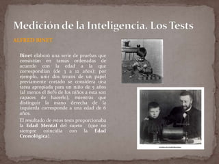 ALFRED BINET
Binet elaboró una serie de pruebas que
consistían en tareas ordenadas de
acuerdo con la edad a la que
correspondían (de 3 a 12 años): por
ejemplo, unir dos trozos de un papel
previamente cortado se considera una
tarea apropiada para un niño de 5 años
(al menos el 80% de los niños a esta son
capaces de hacerlo), mientras que
distinguir la mano derecha de la
izquierda corresponde a una edad de 6
años.
El resultado de estos tests proporcionaba
la Edad Mental del sujeto (que no
siempre coincidía con la Edad
Cronológica).

 