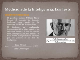 COCIENTE INTELECTUAL
El psicólogo alemán William Stern
formuló el concepto de Cociente
Intelectual
para
usarlo
en
la
interpretación del Test Stanford-Binet
El
Cociente
de
Inteligencia
(popularmente CI , o IQ en inglés), es un
índice que establece la relación entre la
edad cronológica y la edad mental. La
Edad Mental es la puntuación obtenida
por una persona en un test de
inteligencia.

C.I. =

Edad Mental

______________________ x

Edad Cronológica

100

 