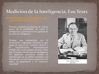 POPULARIZACION Y DESARROLLO DE
LOS TEST DE INTELIGENCIA
Terman compartía la creencia de Galton
acerca de la posibilidad de medir la
inteligencia, y promovió el uso general de
los tests de inteligencia.
Terman, que simpatizaba con el
movimiento eugenésico lamentó lo que
según él creía era el “carácter obtuso” y
la
“multiplicación
desusadamente
prolífica”de ciertos grupos étnicos. Creía
que el empleo de los tests de inteligencia
“en definitiva permitiría limitar la
reproducción de los débiles mentales y la
eliminación en una buena proporción del
delito, el pauperismo y la ineficacia
industrial”

 