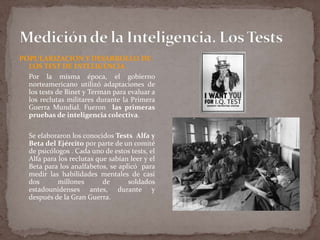 POPULARIZACION Y DESARROLLO DE
LOS TEST DE INTELIGENCIA
Por la misma época, el gobierno
norteamericano utilizó adaptaciones de
los tests de Binet y Terman para evaluar a
los reclutas militares durante la Primera
Guerra Mundial. Fueron las primeras
pruebas de inteligencia colectiva.

Se elaboraron los conocidos Tests Alfa y
Beta del Ejército por parte de un comité
de psicólogos . Cada uno de estos tests, el
Alfa para los reclutas que sabían leer y el
Beta para los analfabetos, se aplicó para
medir las habilidades mentales de casi
dos
millones
de
soldados
estadounidenses antes, durante y
después de la Gran Guerra.

 