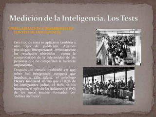 POPULARIZACION Y DESARROLLO DE
LOS TEST DE INTELIGENCIA
Este tipo de tests se aplicaron también a
otro tipo de población. Algunos
psicólogos interpretaron erróneamente
los resultados obtenidos
como la
comprobación de la inferioridad de las
personas que no compartían la herencia
anglosajona.
Después del estudio realizado en 1913
sobre los inmigrantes europeos que
llegaban a Ellis Island, el psicólogo
Henry Goddard afirmó que el 83% de
los inmigrantes judíos, el 80% de los
húngaros, el 79% de los italianos y el 87%
de los rusos estaban formados por
“débiles mentales”.

 