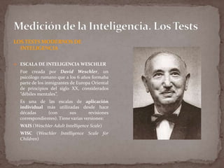 LOS TESTS MODERNOS DE
INTELIGENCIA
 ESCALA DE INTELIGENCIA WESCHLER

Fue creada por David Weschler, un
psicólogo rumano que a los 6 años formaba
parte de los inmigrantes de Europa Oriental
de principios del siglo XX, considerados
“débiles mentales”.
Es una de las escalas de aplicación
individual más utilizadas desde hace
décadas
(con
sus
revisiones
correspondientes). Tiene varias versiones:
WAIS (Weschler Adult Intelligence Scale)
WISC (Weschler Intelligence Scale for
Children)

 