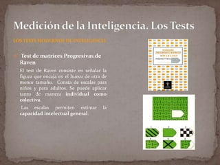 LOS TESTS MODERNOS DE INTELIGENCIA

 Test de matrices Progresivas de

Raven
El test de Raven consiste en señalar la
figura que encaja en el hueco de otra de
menor tamaño. Consta de escalas para
niños y para adultos. Se puede aplicar
tanto de manera individual como
colectiva.
Las escalas permiten estimar
capacidad intelectual general.

la

 