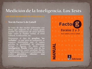 LOS TESTS MODERNOS DE INTELIGENCIA

 Test de Factor G de Cattell

Se trata de dos escalas elaboradas con
ítems que reducen en el mayor grado
posible las influencias de otros factores
tales como la fluidez verbal, el nivel
cultural, la educación, etc.
Pertenecen al tipo de pruebas "no
verbales", ya que para su realización se
requiere únicamente que el sujeto
perciba la posibilidad de relacionar
formas y figuras. Es decir, mide
inteligencia fluida. Cada una de las
escalas contiene cuatro pruebas: Series,
Clasificación, Matrices y Condiciones, las
cuales
permiten
obtener
una
puntuación general.

 