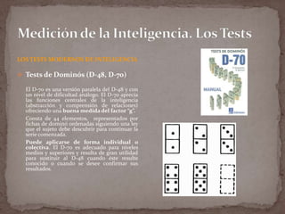 LOS TESTS MODERNOS DE INTELIGENCIA

 Tests de Dominós (D-48, D-70)
El D-70 es una versión paralela del D-48 y con
un nivel de dificultad análogo. El D-70 aprecia
las funciones centrales de la inteligencia
(abstracción y comprensión de relaciones)
ofreciendo una buena medida del factor “g”.
Consta de 44 elementos, representados por
fichas de dominó ordenadas siguiendo una ley
que el sujeto debe descubrir para continuar la
serie comenzada.
Puede aplicarse de forma individual o
colectiva. El D-70 es adecuado para niveles
medios y superiores y resulta de gran utilidad
para sustituir al D-48 cuando éste resulte
conocido o cuando se desee confirmar sus
resultados.

 