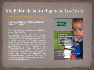 LOS TESTS MODERNOS DE INTELIGENCIA
 ESCALA BAILEY DE DESARROLLO

INFANTIL (BSID)

Prueba individual que da una medida del
desarrollo del niño.
La prueba consta de tres escalas
diferenciadas que contribuyen a evaluar el
desarrollo del niño en los primeros dos años
y medio de vida. La primera (Escala
Mental), aprecia aspectos relacionados con
el desarrollo cognitivo y la capacidad de
comunicación.
La
Escala
de
Psicomotricidad evalúa el grado de
coordinación
corporal,
así
como
habilidades motrices finas en manos y
dedos. Por último el Registro del
Comportamiento permite analizar la
naturaleza de las orientaciones sociales y
objetivas hacia el entorno.

 