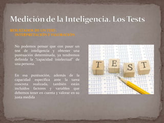 RESULTADOS DE UN TEST:
INTERPRETACIÓN Y VALORACIÓN
No podemos pensar que con pasar un
test de inteligencia y obtener una
puntuación determinada, ya tendremos
definida la “capacidad intelectual” de
una persona.
En esa puntuación, además de la
capacidad específica ante la tarea
concreta realizada, también están
incluidos factores y variables que
debemos tener en cuenta y valorar en su
justa medida

 