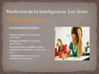 RESULTADOS DE UN TEST:
INTERPRETACIÓN Y VALORACIÓN
 CONSIDERANDO AL SUJETO



Factores Innatos (capacidades
heredadas)



El bagaje cultural (educación y
aprendizaje)



Su estado físico y psíquico (salud,
problemas permanentes y transitorios,
etc.)



La experiencia que tenga en la
realización de la prueba.

 
