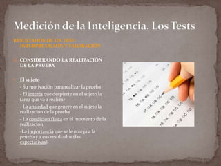 RESULTADOS DE UN TEST:
INTERPRETACIÓN Y VALORACIÓN
 CONSIDERANDO LA REALIZACIÓN

DE LA PRUEBA


El sujeto
- Su motivación para realizar la prueba
- El interés que despierte en el sujeto la
tarea que va a realizar
- La ansiedad que genere en el sujeto la
realización de la prueba
- La condición física en el momento de la
realización
-La importancia que se le otorga a la
prueba y a sus resultados (las
expectativas)

 