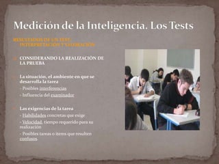 RESULTADOS DE UN TEST:
INTERPRETACIÓN Y VALORACIÓN
 CONSIDERANDO LA REALIZACIÓN DE

LA PRUEBA


La situación, el ambiente en que se
desarrolla la tarea
- Posibles interferencias
- Influencia del examinador



Las exigencias de la tarea
- Habilidades concretas que exige
- Velocidad, tiempo requerido para su
realización
- Posibles tareas o items que resulten
confusos.

 