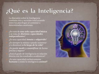 La discusión sobre la Inteligencia
continúa viva y no existe total acuerdo
entre los psicólogos al contestar a
determinadas cuestiones:
 ¿Se trata de una sola capacidad básica









o se trata de distintas capacidades
independientes?
¿Es una capacidad innata o adquirida?
¿Es siempre la misma o puede aumentar
y/o disminuir a lo largo de la vida?
¿Se puede medir y cuantificar de forma
precisa y segura?
¿Está el grado de inteligencia en relación
directa con los resultados académicos?
¿Es una capacidad exclusivamente
humana o existe la inteligencia animal?

 