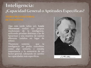 TEORIA MULTIFACTORIAL
DE THURSTONE
Algo más tarde (años 30), Louis
Thurstone realizó sus propias
mediciones de la inteligencia,
utilizando pruebas distintas a las de
Spearman y una muestra de sujetos
diferente (adultos en lugar de
niños).
Thurstone sostenía
que la
inteligencia no podía concebirse
como algo unitario, y restaba
importancia a la existencia de un
factor general, valorando en cambio
las capacidades más específicas.

 