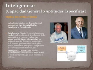 TEORIA DE CATTELL Y HORN
A finales de los años 60, desarrollaron el
concepto de Inteligencia Fluida e
Inteligencia Cristalizada:
Inteligencia Fluida: Es esencialmente no
verbal, independiente de la influencia de la
educación o la cultura, e indica una
capacidad biológica y heredada (que
depende solo del desarrollo neurológico).
Las pruebas que desarrolló Cattell para
medir este tipo de inteligencia son pruebas
no verbales como Laberintos, etc.
 Inteligencia Cristalizada: Son las
habilidades y conocimiento adquiridos
a través del aprendizaje. Es un efecto de la
cultura.


 