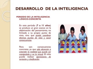 DESARROLLO DE LA INTELIGENCIA
PERIODO DE LA INTELIGENCIA
LÓGICO-CONCRETA

En este período (7 a 11 años)
se produce un gran avance en la
objetivación del pensamiento, no
limitado a su propio punto de
vista, sino que puede coordinar
diversos puntos de vista y sacar
consecuencias.
Pero
son
consecuencias
concretas, ya que solo alcanzan a
entender la realidad que puede ser
manipulada y no la virtual. El niño
puede realizar operaciones de
seriación y clasificación.

 