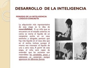 DESARROLLO DE LA INTELIGENCIA
PERIODO DE LA INTELIGENCIA
LÓGICO-CONCRETA

La adquisición más representativa
de esta etapa es la idea de
reversibilidad. Si un niño que se
encuentra en el estadío anterior, ve
cómo se vierte el líquido de un
recipiente ancho en un vaso
estrecho y alargado, pensará que
hay más líquido en el vaso alto que
en el ancho, incluso aunque él
mismo vea trasvasar el líquido de
uno a otro vaso. A partir de esta
etapa, el niño será capaz de
entender que las acciones son
reversibles: las cantidades, pesos y
volúmenes se conservan aunque
aparezcan de diferentes formas.

 